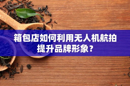 箱包店如何利用无人机航拍提升品牌形象？