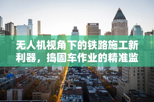 无人机视角下的铁路施工新利器，捣固车作业的精准监控