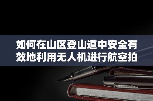 如何在山区登山道中安全有效地利用无人机进行航空拍摄？