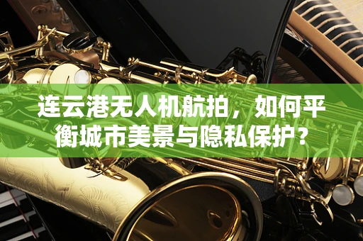 连云港无人机航拍，如何平衡城市美景与隐私保护？