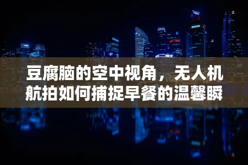 豆腐脑的空中视角，无人机航拍如何捕捉早餐的温馨瞬间？