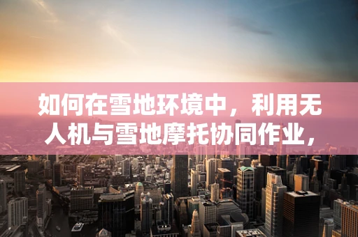 如何在雪地环境中，利用无人机与雪地摩托协同作业，实现高效而安全的航拍？