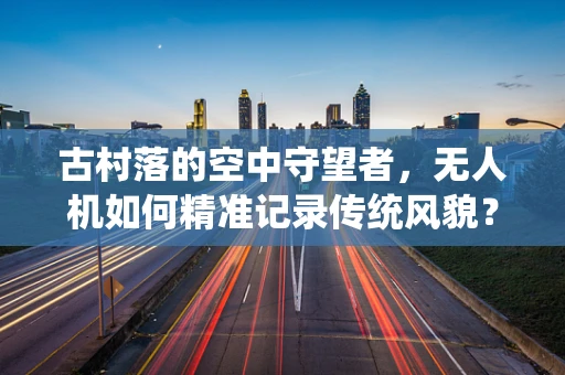 古村落的空中守望者，无人机如何精准记录传统风貌？