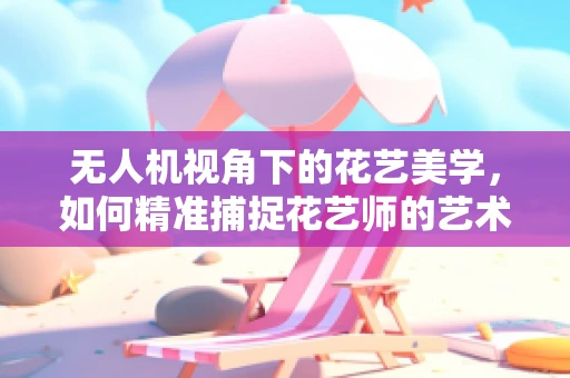 无人机视角下的花艺美学，如何精准捕捉花艺师的艺术瞬间？