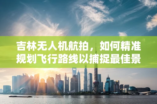 吉林无人机航拍，如何精准规划飞行路线以捕捉最佳景观？