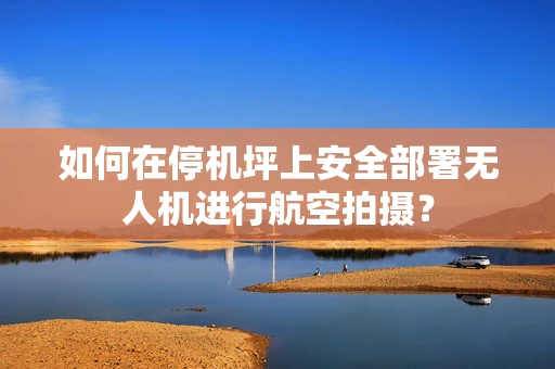 如何在停机坪上安全部署无人机进行航空拍摄？
