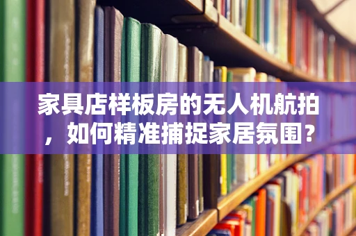 家具店样板房的无人机航拍，如何精准捕捉家居氛围？