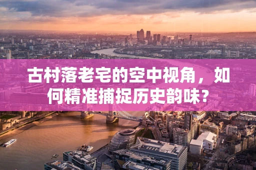 古村落老宅的空中视角，如何精准捕捉历史韵味？