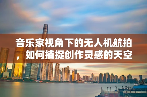 音乐家视角下的无人机航拍，如何捕捉创作灵感的天空之舞？