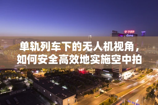 单轨列车下的无人机视角，如何安全高效地实施空中拍摄？