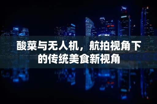 酸菜与无人机，航拍视角下的传统美食新视角