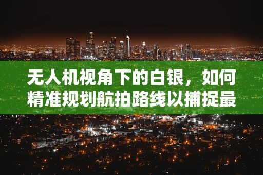 无人机视角下的白银，如何精准规划航拍路线以捕捉最佳光影？