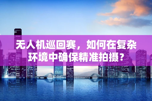 无人机巡回赛，如何在复杂环境中确保精准拍摄？