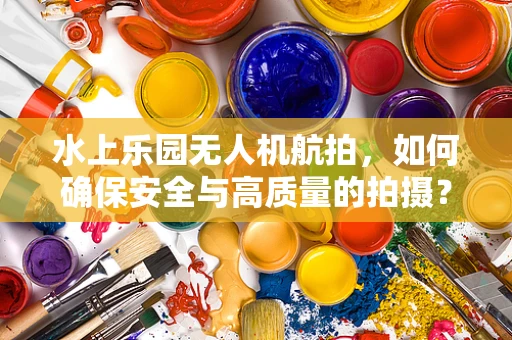 水上乐园无人机航拍，如何确保安全与高质量的拍摄？
