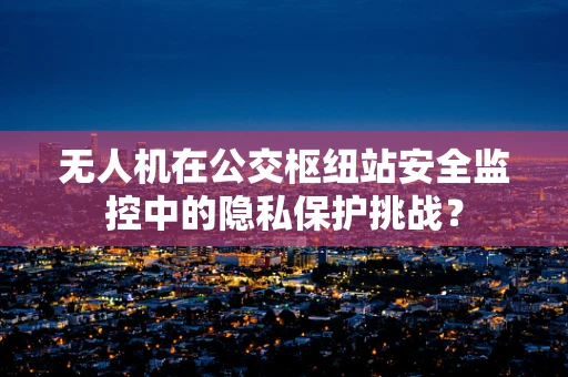 无人机在公交枢纽站安全监控中的隐私保护挑战？