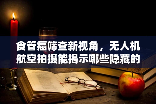食管癌筛查新视角，无人机航空拍摄能揭示哪些隐藏的线索？