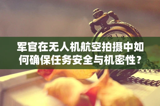 军官在无人机航空拍摄中如何确保任务安全与机密性？