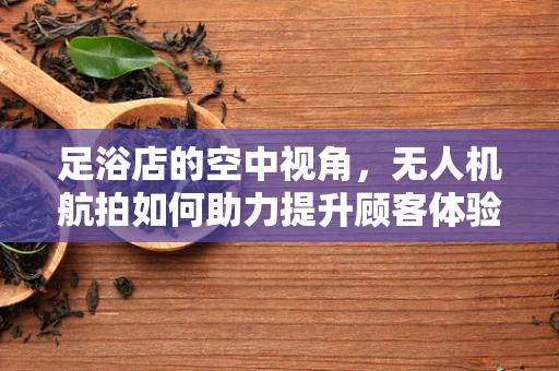 足浴店的空中视角，无人机航拍如何助力提升顾客体验？