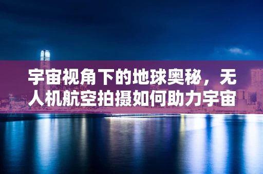 宇宙视角下的地球奥秘，无人机航空拍摄如何助力宇宙学研究？