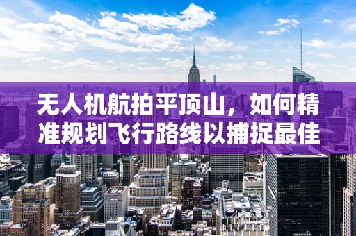 无人机航拍平顶山，如何精准规划飞行路线以捕捉最佳视角？