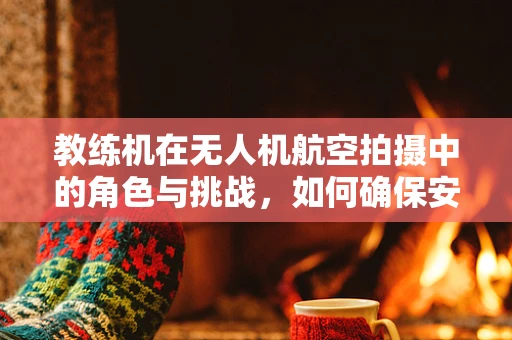 教练机在无人机航空拍摄中的角色与挑战，如何确保安全高效的教学实践？
