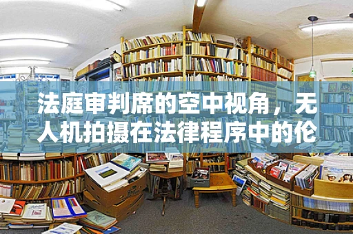 法庭审判席的空中视角，无人机拍摄在法律程序中的伦理与实用考量