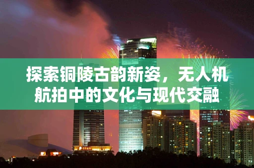探索铜陵古韵新姿，无人机航拍中的文化与现代交融