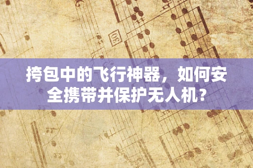 挎包中的飞行神器，如何安全携带并保护无人机？