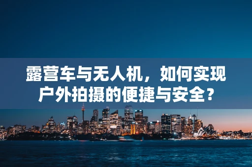 露营车与无人机，如何实现户外拍摄的便捷与安全？