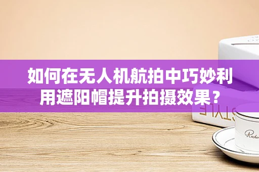 如何在无人机航拍中巧妙利用遮阳帽提升拍摄效果？
