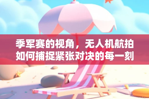 季军赛的视角，无人机航拍如何捕捉紧张对决的每一刻？