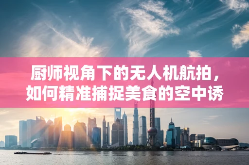 厨师视角下的无人机航拍，如何精准捕捉美食的空中诱惑？