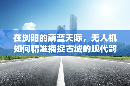 在浏阳的蔚蓝天际，无人机如何精准捕捉古城的现代韵律？