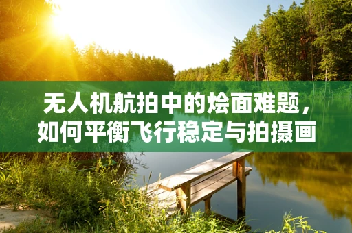 无人机航拍中的烩面难题，如何平衡飞行稳定与拍摄画质？
