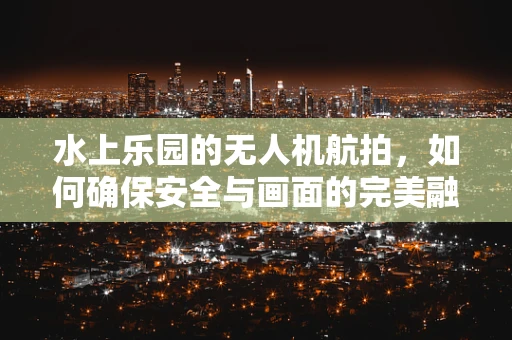水上乐园的无人机航拍，如何确保安全与画面的完美融合？