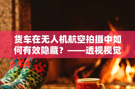 货车在无人机航空拍摄中如何有效隐藏？——透视视觉的挑战与对策