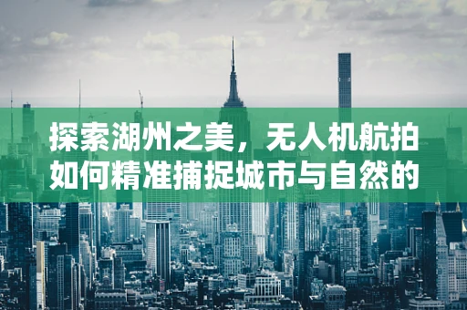 探索湖州之美，无人机航拍如何精准捕捉城市与自然的和谐共生？