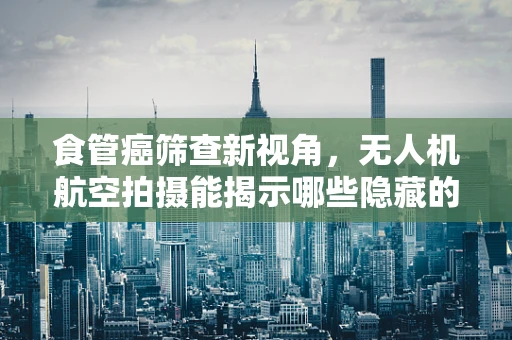 食管癌筛查新视角，无人机航空拍摄能揭示哪些隐藏的线索？