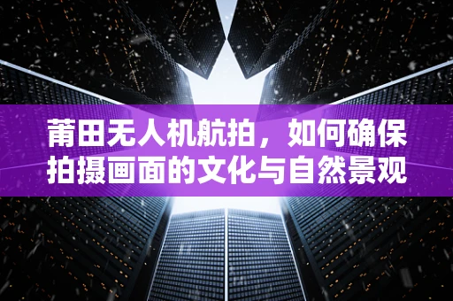 莆田无人机航拍，如何确保拍摄画面的文化与自然景观和谐共生？