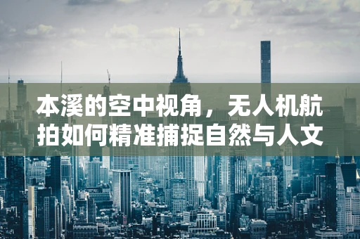 本溪的空中视角，无人机航拍如何精准捕捉自然与人文的和谐共生？