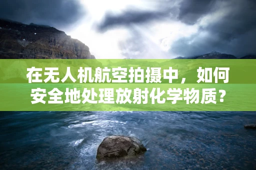 在无人机航空拍摄中，如何安全地处理放射化学物质？