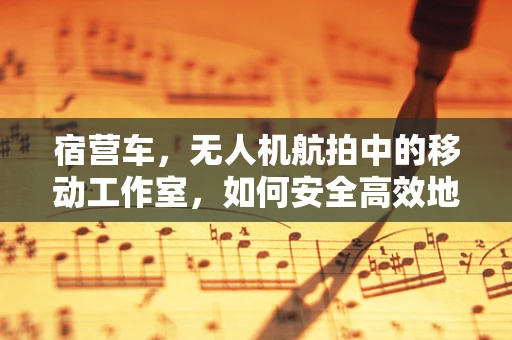 宿营车，无人机航拍中的移动工作室，如何安全高效地携带与使用？
