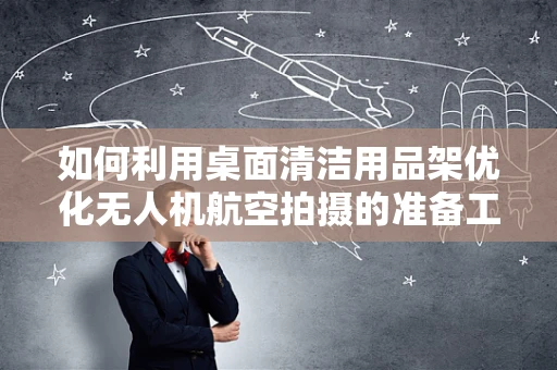 如何利用桌面清洁用品架优化无人机航空拍摄的准备工作？