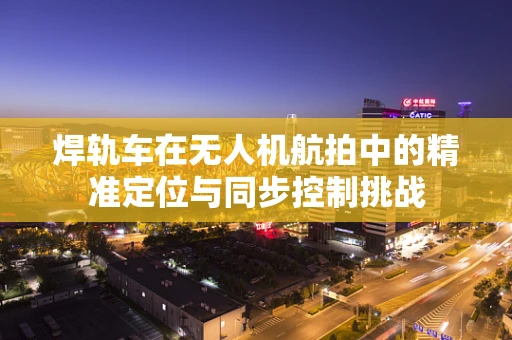 焊轨车在无人机航拍中的精准定位与同步控制挑战