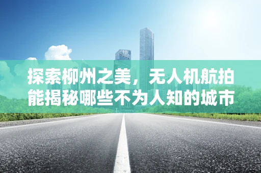 探索柳州之美，无人机航拍能揭秘哪些不为人知的城市细节？