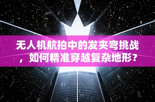 无人机航拍中的发夹弯挑战，如何精准穿越复杂地形？