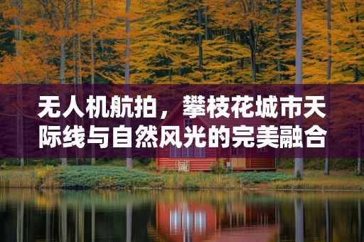 无人机航拍，攀枝花城市天际线与自然风光的完美融合