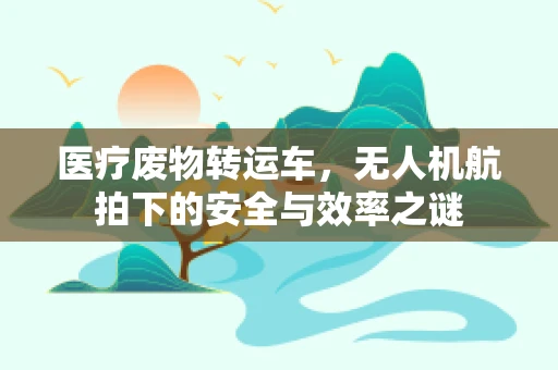 医疗废物转运车，无人机航拍下的安全与效率之谜