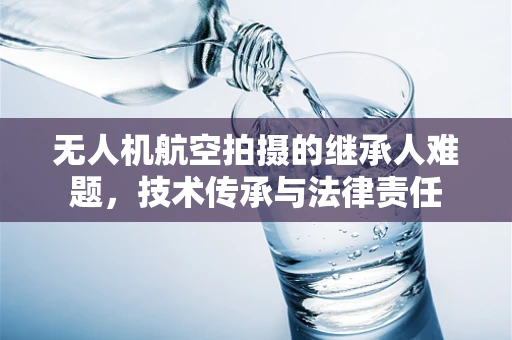 无人机航空拍摄的继承人难题，技术传承与法律责任