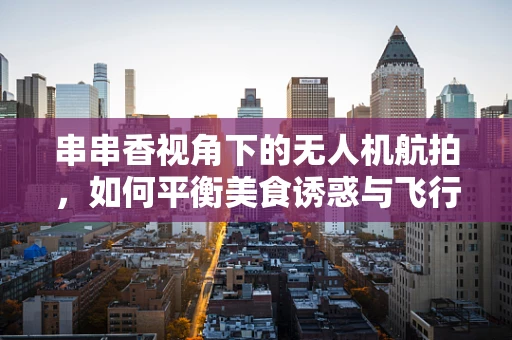 串串香视角下的无人机航拍，如何平衡美食诱惑与飞行安全？